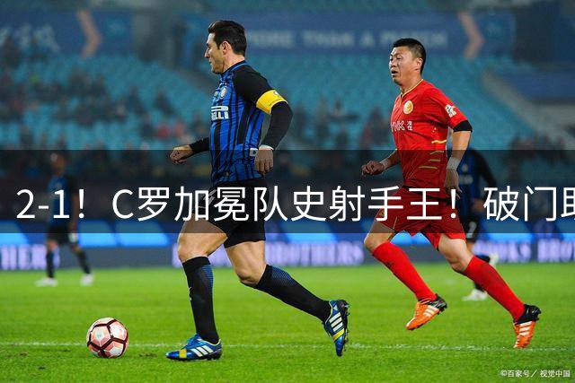 2-1！C罗加冕队史射手王！破门助球队逆转，豪取4连胜领跑积分榜
